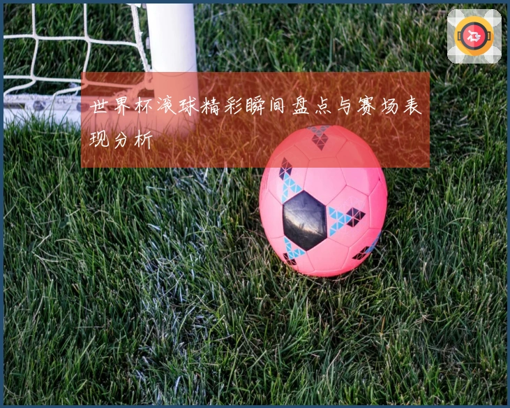 世界杯滚球精彩瞬间盘点与赛场表现分析