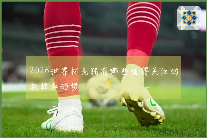 2026世界杯竞猜有哪些值得关注的数据和趋势